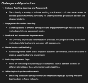 Challenges and Opportunities: Inclusive Teaching, Learning, and Assessment: The university is working on inclusive teaching practices and curriculum enhancement to address gaps in attainment, particularly for underrepresented groups such as Black and disabled students. Engagement in Student Learning: Cambridge seeks to enhance participation and engagement through inclusive teaching methods and diverse assessment modes. Feedback and Assessment Improvements: The university emphasizes better feedback practices, including diversifying assessment methods and aligning learning outcomes with assessments. Mental Health and Wellbeing: Addressing mental health and its impact on academic performance, the university aims to create a supportive learning environment. Reducing Attainment Gaps: Focus on eliminating unexplained gaps in outcomes, such as between students of different ethnicities or those with mental health disabilities. Widening Participation and Outreach: Enhancing access and participation for underrepresented groups by using innovative teaching tools to foster inclusivity.